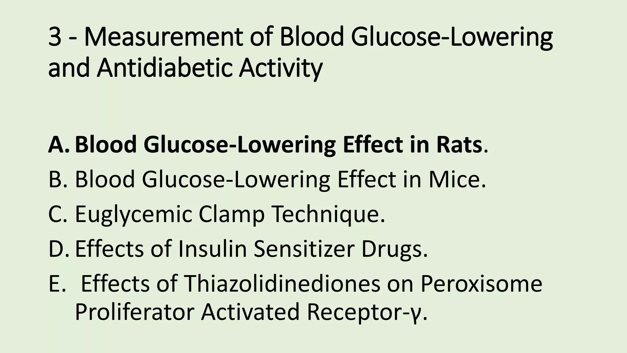 3 - Measurement of Blood Glucose-Lowering
and Antidiabetic Activity
A.Blood Glucose-Lowering Effect in Rats.
B. Blood Glucose-Lowering Effect in Mice.
C. Euglycemic Clamp Technique.
D.Effects of Insulin Sensitizer Drugs.
E. Effects of Thiazolidinediones on Peroxisome
Proliferator Activated Receptor-γ.
 