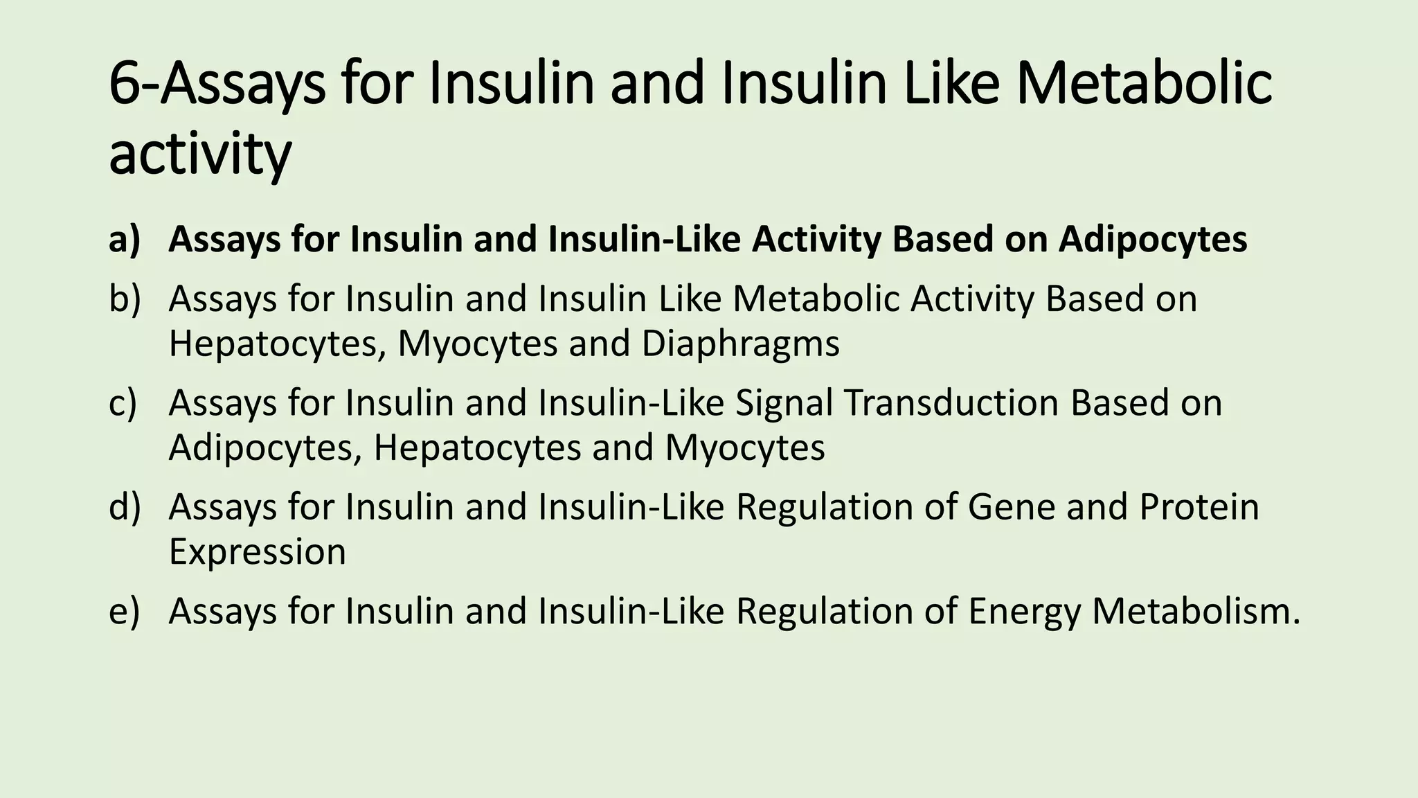 6-Assays for Insulin and Insulin Like Metabolic
activity
a) Assays for Insulin and Insulin-Like Activity Based on Adipocytes
b) Assays for Insulin and Insulin Like Metabolic Activity Based on
Hepatocytes, Myocytes and Diaphragms
c) Assays for Insulin and Insulin-Like Signal Transduction Based on
Adipocytes, Hepatocytes and Myocytes
d) Assays for Insulin and Insulin-Like Regulation of Gene and Protein
Expression
e) Assays for Insulin and Insulin-Like Regulation of Energy Metabolism.
 
