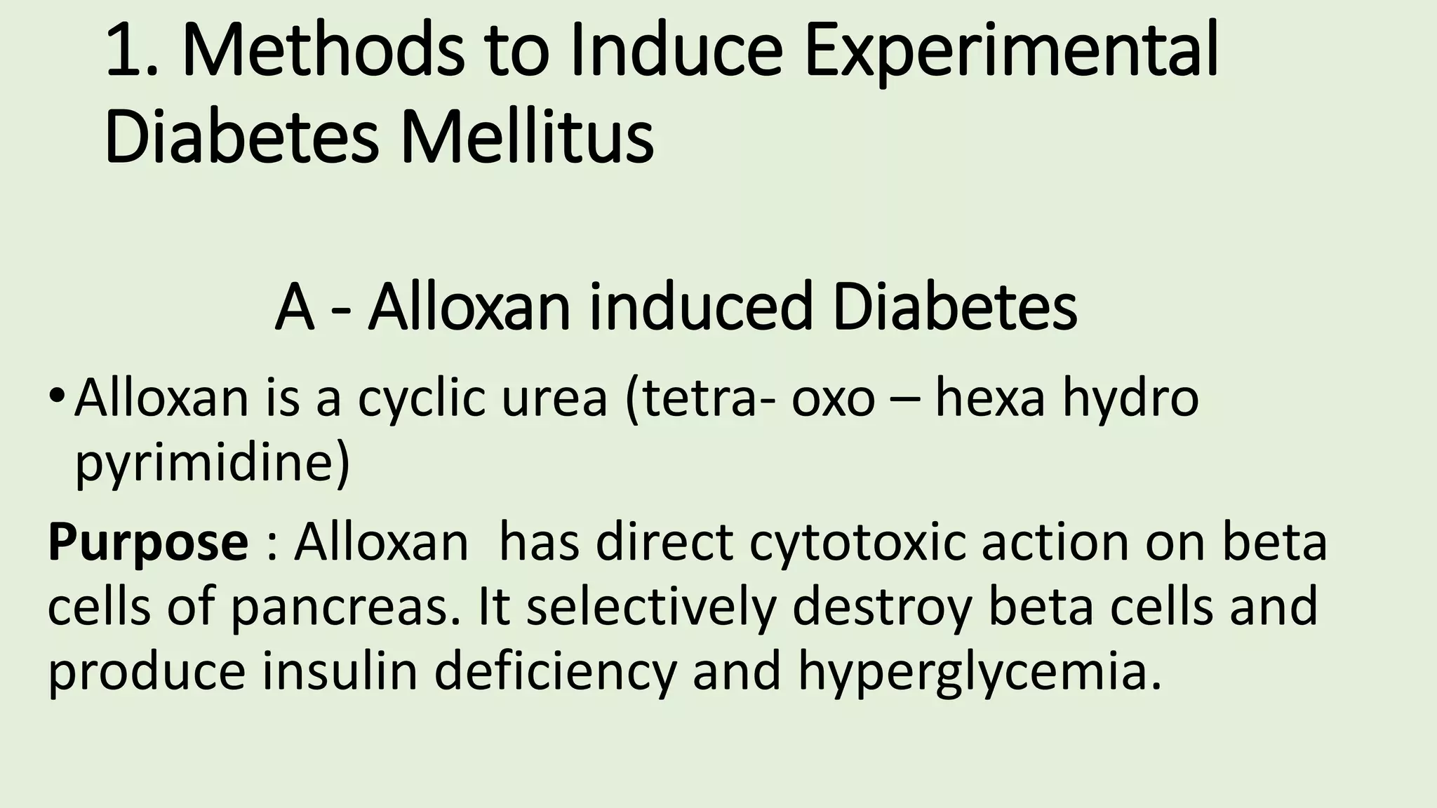 1. Methods to Induce Experimental
Diabetes Mellitus
A - Alloxan induced Diabetes
•Alloxan is a cyclic urea (tetra- oxo – hexa hydro
pyrimidine)
Purpose : Alloxan has direct cytotoxic action on beta
cells of pancreas. It selectively destroy beta cells and
produce insulin deficiency and hyperglycemia.
 