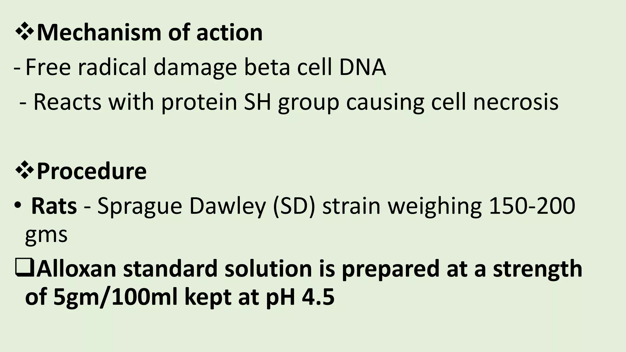 Mechanism of action
-Free radical damage beta cell DNA
- Reacts with protein SH group causing cell necrosis
Procedure
• Rats - Sprague Dawley (SD) strain weighing 150-200
gms
Alloxan standard solution is prepared at a strength
of 5gm/100ml kept at pH 4.5
 