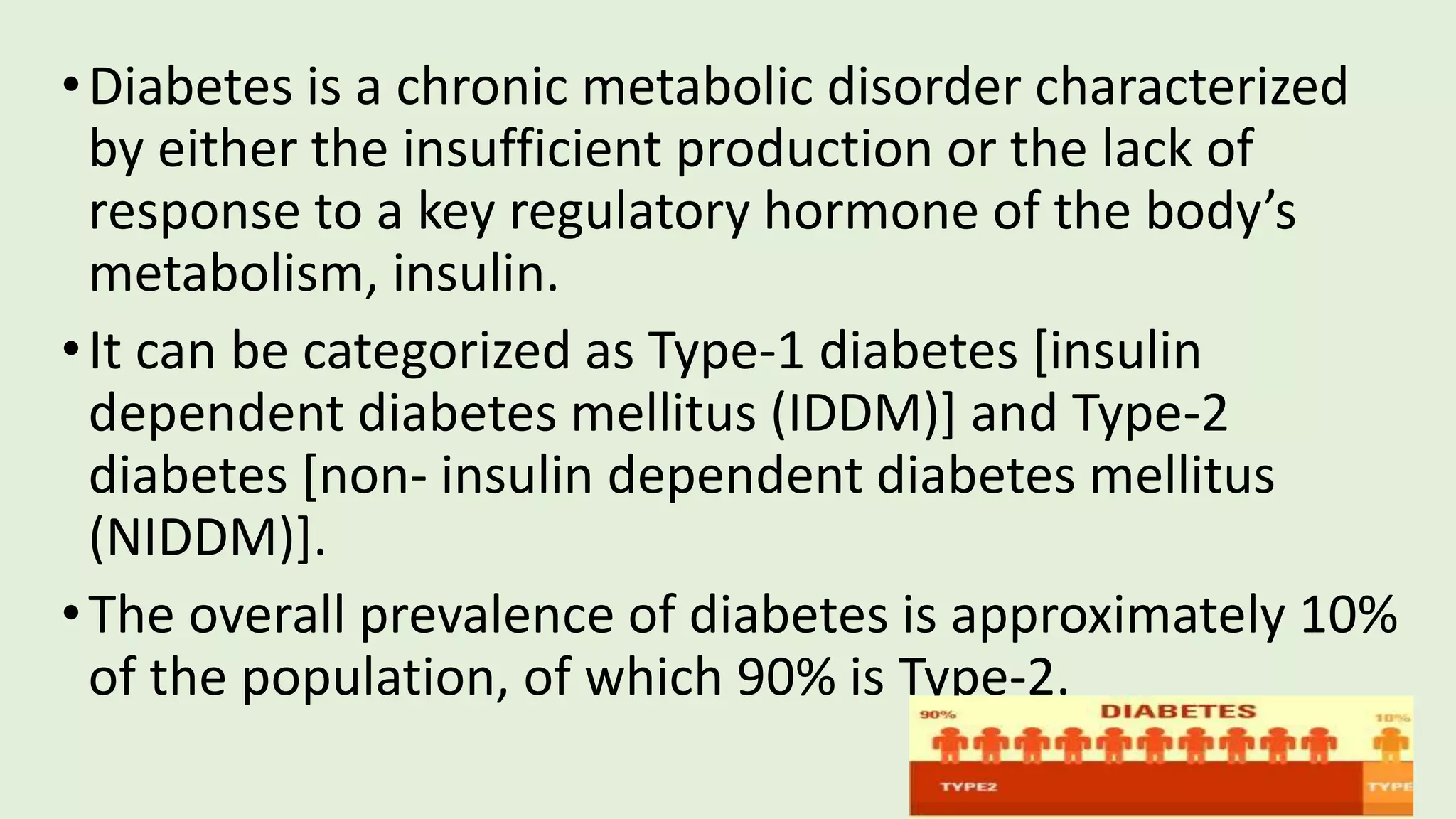 •Diabetes is a chronic metabolic disorder characterized
by either the insufficient production or the lack of
response to a key regulatory hormone of the body’s
metabolism, insulin.
•It can be categorized as Type-1 diabetes [insulin
dependent diabetes mellitus (IDDM)] and Type-2
diabetes [non- insulin dependent diabetes mellitus
(NIDDM)].
•The overall prevalence of diabetes is approximately 10%
of the population, of which 90% is Type-2.
 