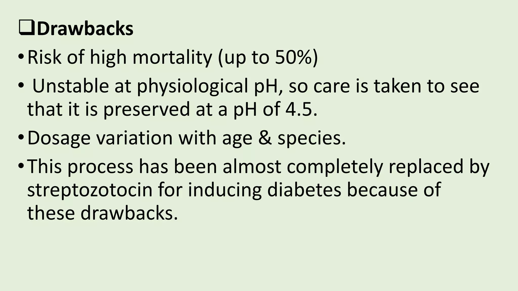 Drawbacks
•Risk of high mortality (up to 50%)
• Unstable at physiological pH, so care is taken to see
that it is preserved at a pH of 4.5.
•Dosage variation with age & species.
•This process has been almost completely replaced by
streptozotocin for inducing diabetes because of
these drawbacks.
 