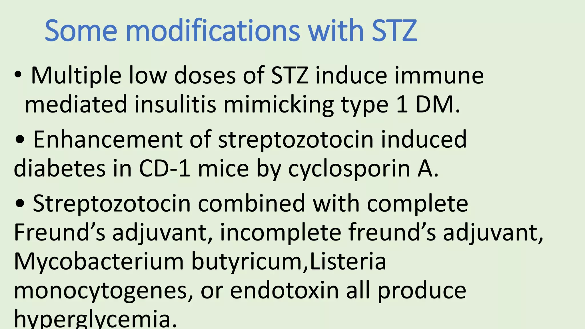 Some modifications with STZ
• Multiple low doses of STZ induce immune
mediated insulitis mimicking type 1 DM.
• Enhancement of streptozotocin induced
diabetes in CD-1 mice by cyclosporin A.
• Streptozotocin combined with complete
Freund’s adjuvant, incomplete freund’s adjuvant,
Mycobacterium butyricum,Listeria
monocytogenes, or endotoxin all produce
hyperglycemia.
 