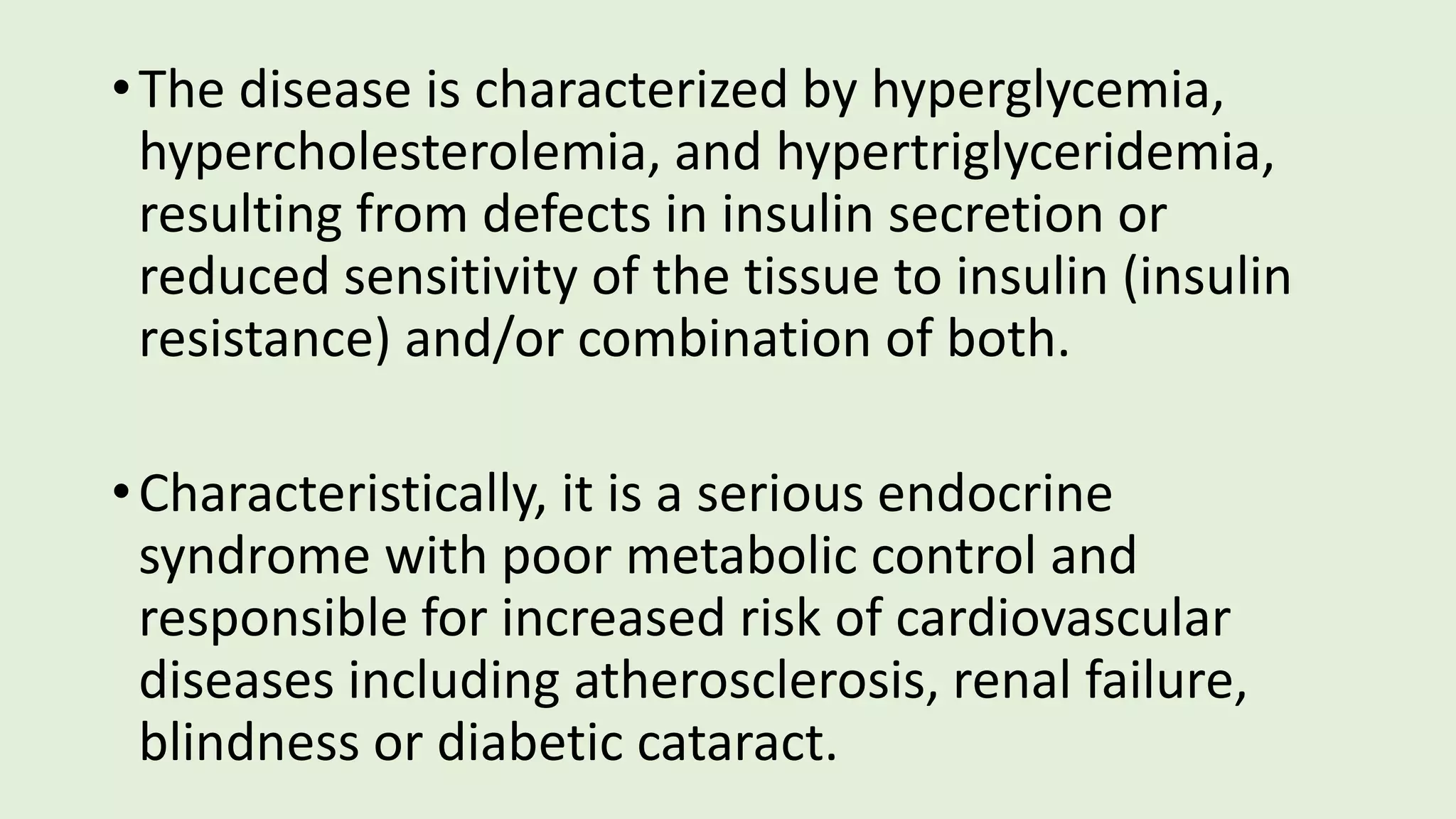 •The disease is characterized by hyperglycemia,
hypercholesterolemia, and hypertriglyceridemia,
resulting from defects in insulin secretion or
reduced sensitivity of the tissue to insulin (insulin
resistance) and/or combination of both.
•Characteristically, it is a serious endocrine
syndrome with poor metabolic control and
responsible for increased risk of cardiovascular
diseases including atherosclerosis, renal failure,
blindness or diabetic cataract.
 