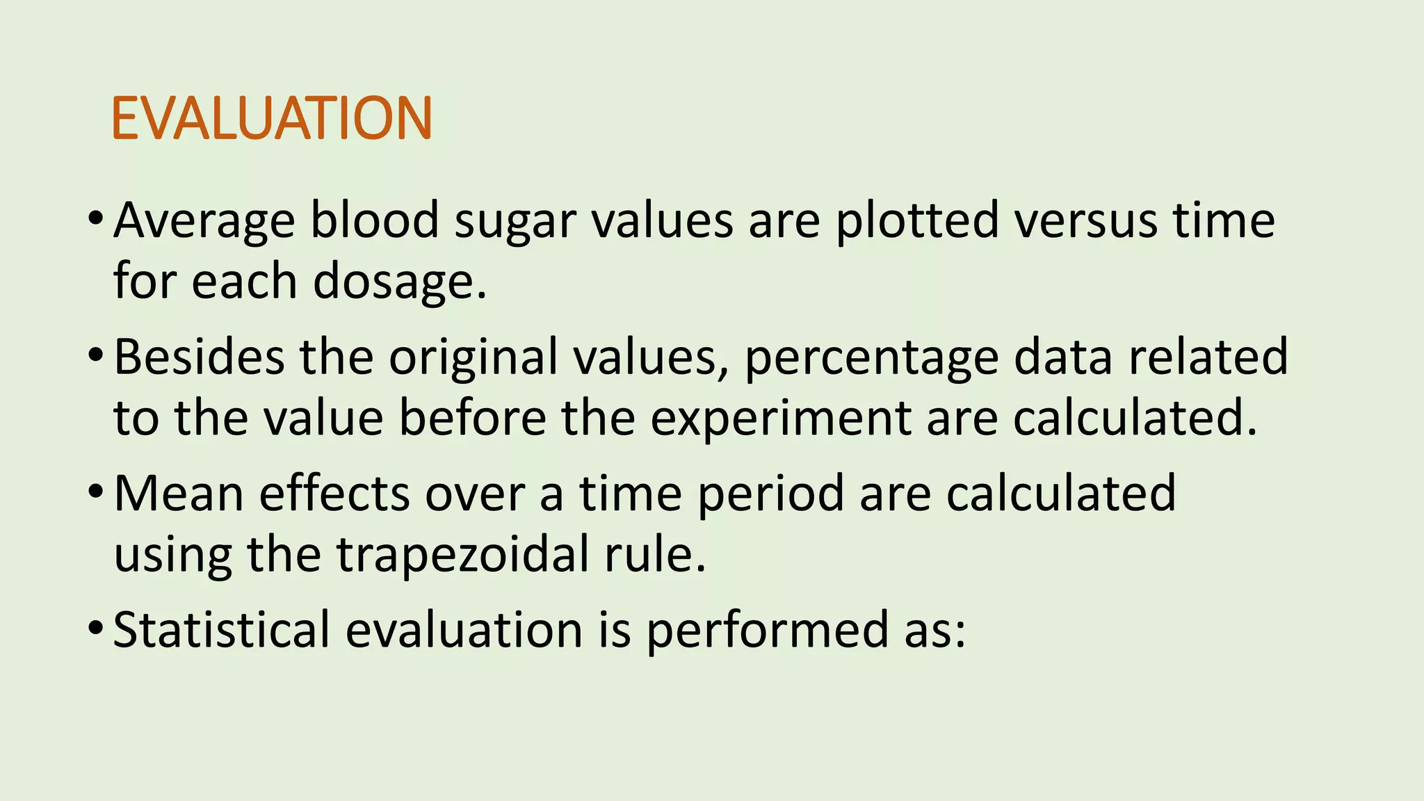 EVALUATION
•Average blood sugar values are plotted versus time
for each dosage.
•Besides the original values, percentage data related
to the value before the experiment are calculated.
•Mean effects over a time period are calculated
using the trapezoidal rule.
•Statistical evaluation is performed as:
 