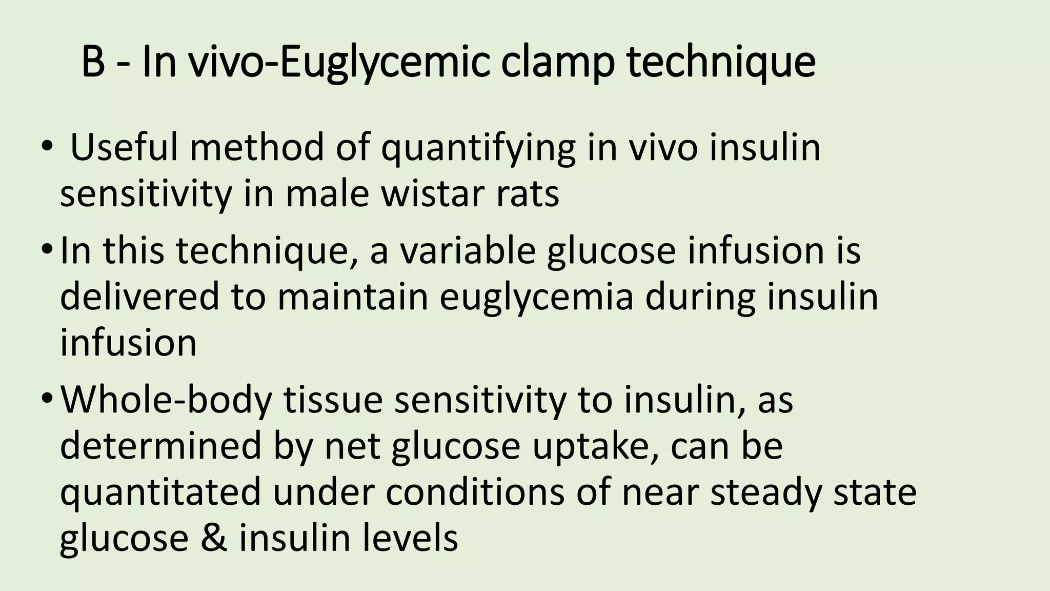B - In vivo-Euglycemic clamp technique
• Useful method of quantifying in vivo insulin
sensitivity in male wistar rats
•In this technique, a variable glucose infusion is
delivered to maintain euglycemia during insulin
infusion
•Whole-body tissue sensitivity to insulin, as
determined by net glucose uptake, can be
quantitated under conditions of near steady state
glucose & insulin levels
 