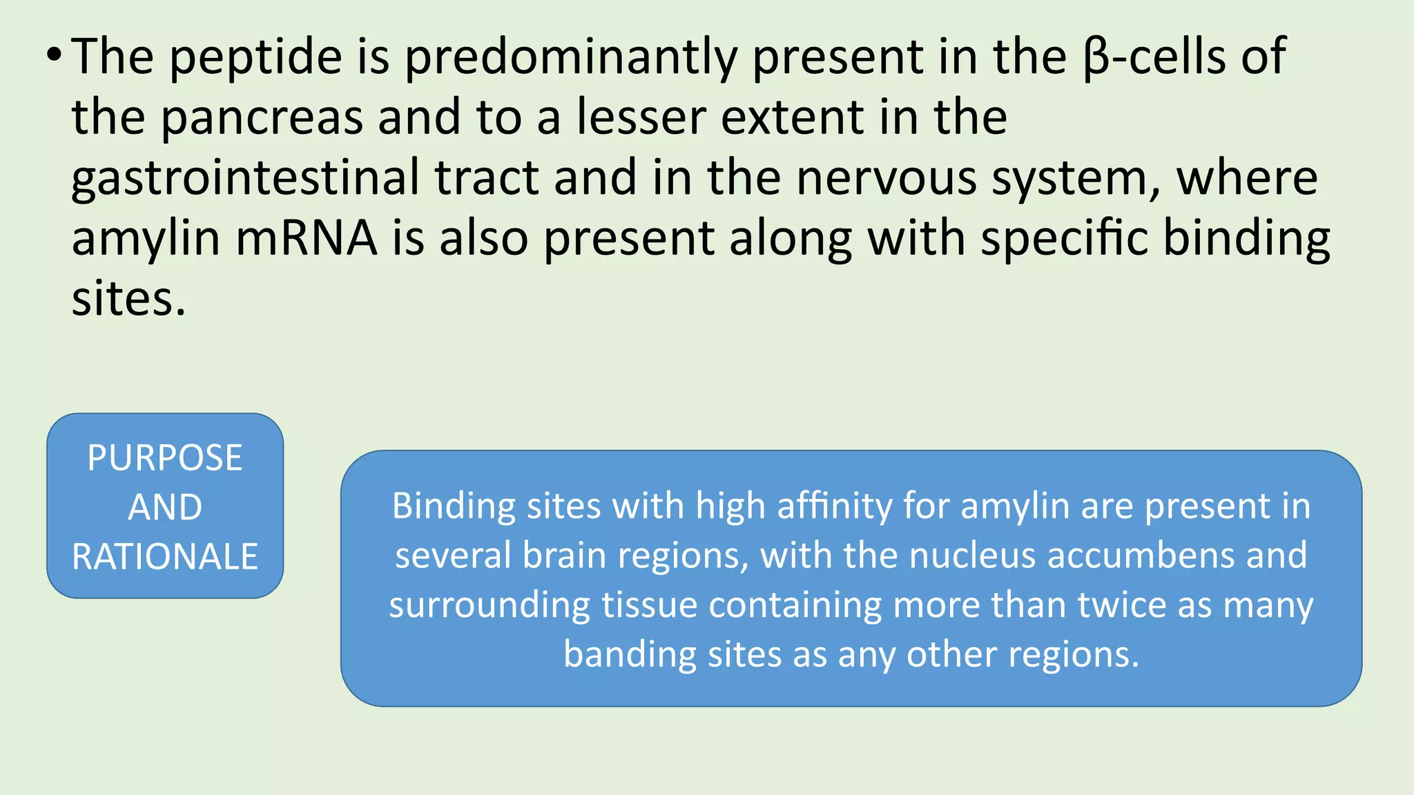 •The peptide is predominantly present in the β-cells of
the pancreas and to a lesser extent in the
gastrointestinal tract and in the nervous system, where
amylin mRNA is also present along with speciﬁc binding
sites.
PURPOSE
AND
RATIONALE
Binding sites with high afﬁnity for amylin are present in
several brain regions, with the nucleus accumbens and
surrounding tissue containing more than twice as many
banding sites as any other regions.
 