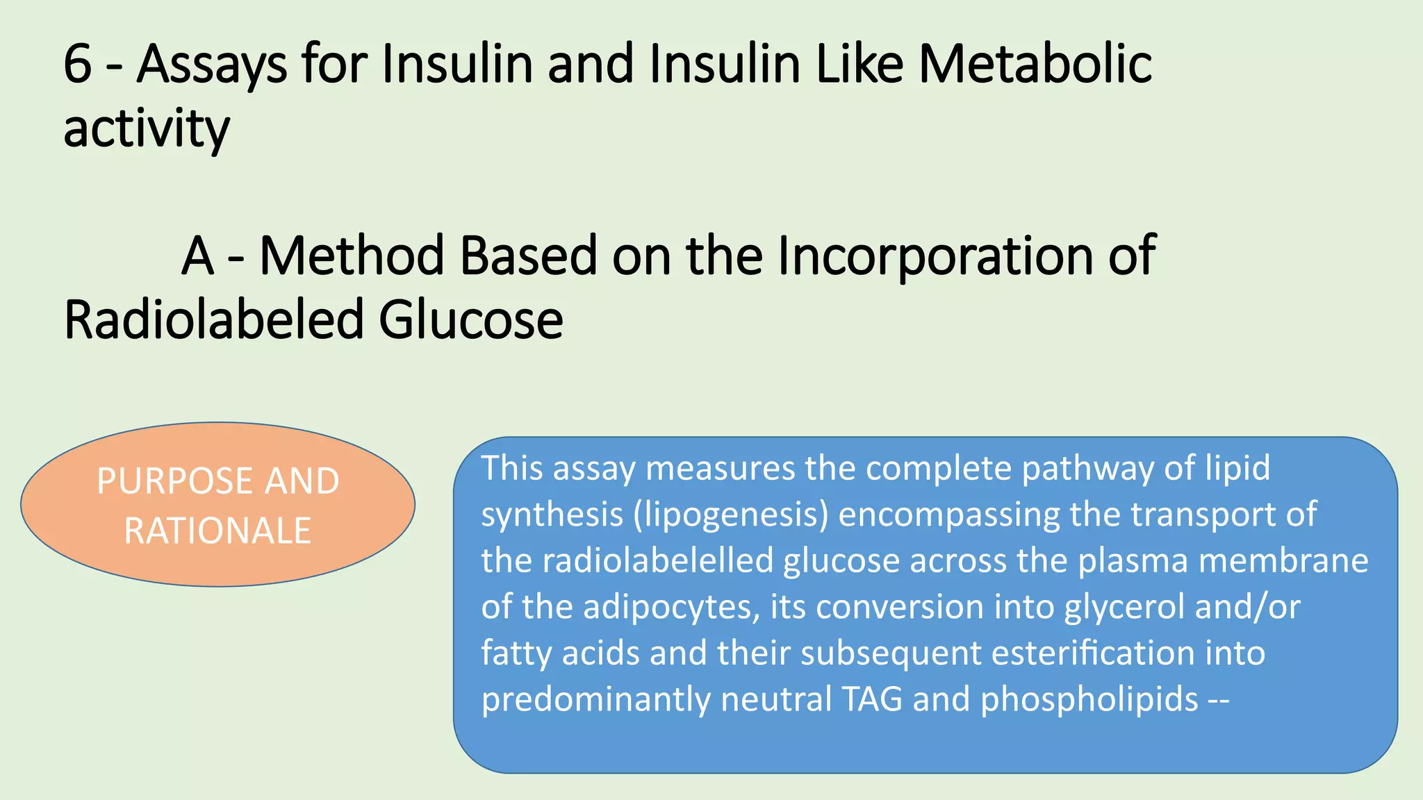 6 - Assays for Insulin and Insulin Like Metabolic
activity
A - Method Based on the Incorporation of
Radiolabeled Glucose
PURPOSE AND
RATIONALE
This assay measures the complete pathway of lipid
synthesis (lipogenesis) encompassing the transport of
the radiolabelelled glucose across the plasma membrane
of the adipocytes, its conversion into glycerol and/or
fatty acids and their subsequent esteriﬁcation into
predominantly neutral TAG and phospholipids --
 
