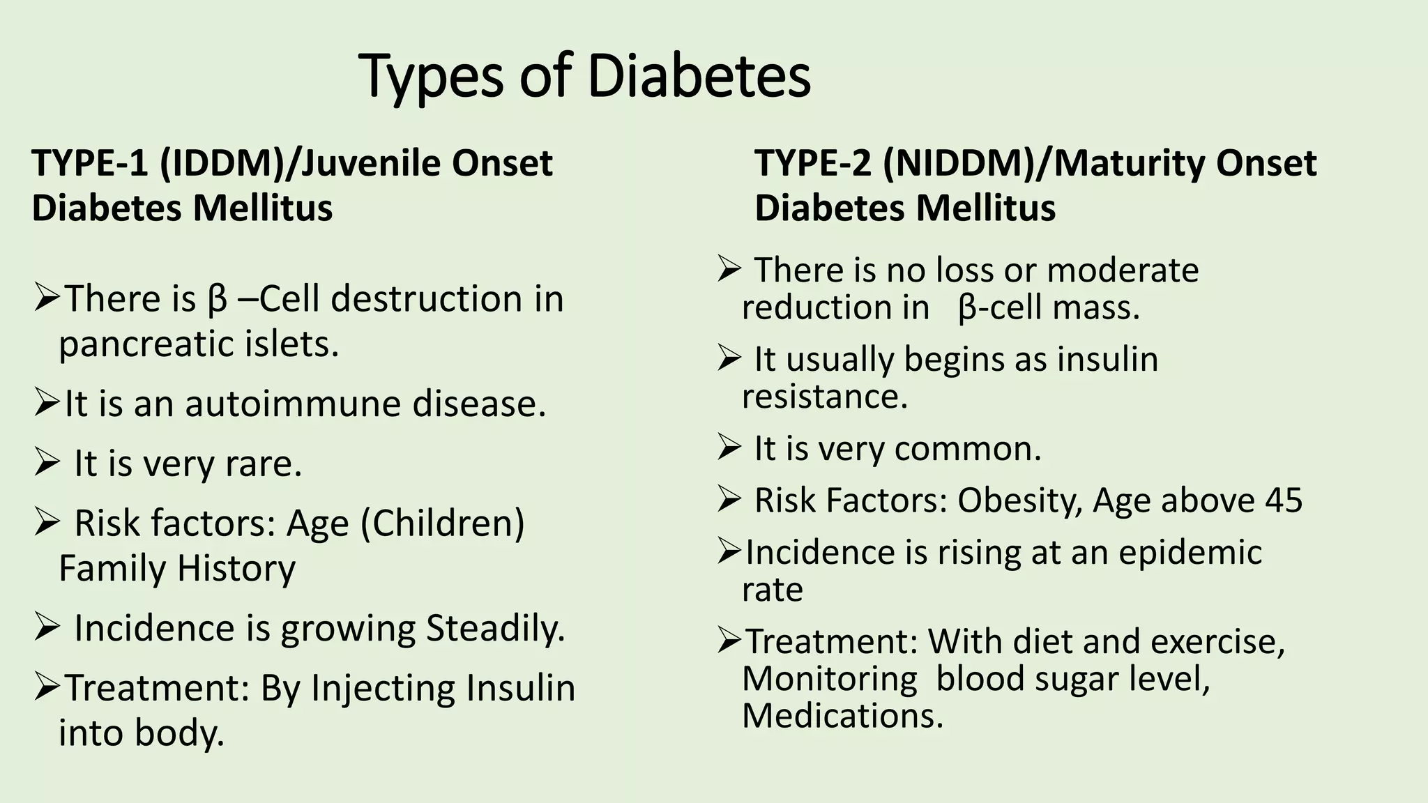 Types of Diabetes
TYPE-1 (IDDM)/Juvenile Onset
Diabetes Mellitus
There is β –Cell destruction in
pancreatic islets.
It is an autoimmune disease.
 It is very rare.
 Risk factors: Age (Children)
Family History
 Incidence is growing Steadily.
Treatment: By Injecting Insulin
into body.
TYPE-2 (NIDDM)/Maturity Onset
Diabetes Mellitus
 There is no loss or moderate
reduction in β-cell mass.
 It usually begins as insulin
resistance.
 It is very common.
 Risk Factors: Obesity, Age above 45
Incidence is rising at an epidemic
rate
Treatment: With diet and exercise,
Monitoring blood sugar level,
Medications.
 