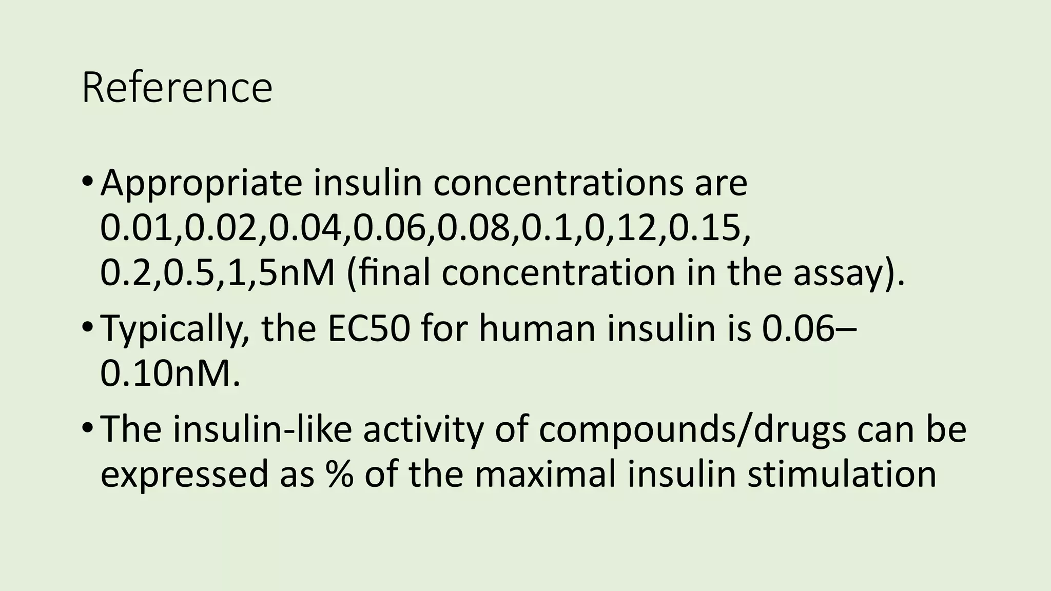 Reference
•Appropriate insulin concentrations are
0.01,0.02,0.04,0.06,0.08,0.1,0,12,0.15,
0.2,0.5,1,5nM (ﬁnal concentration in the assay).
•Typically, the EC50 for human insulin is 0.06–
0.10nM.
•The insulin-like activity of compounds/drugs can be
expressed as % of the maximal insulin stimulation
 