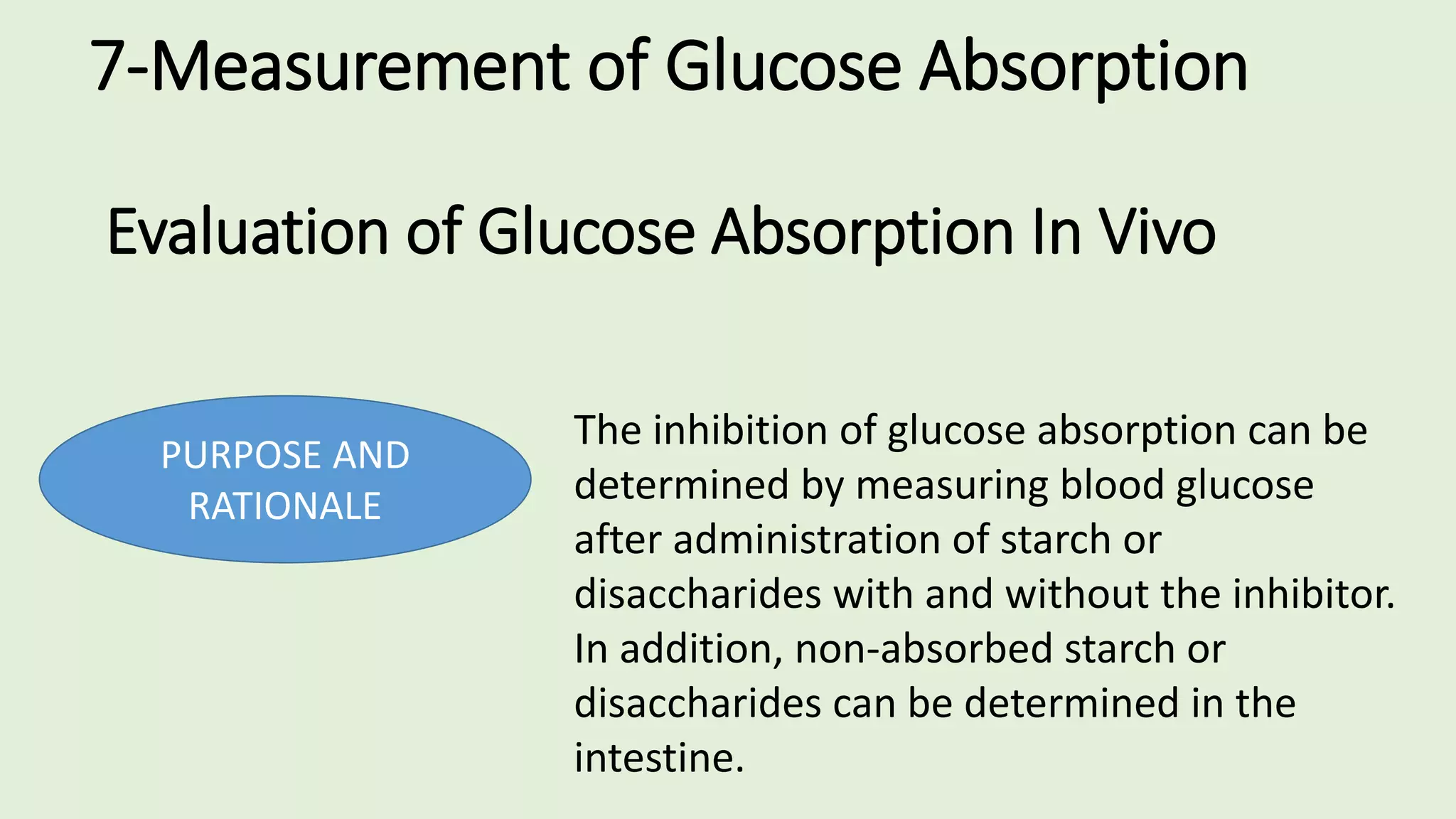 7-Measurement of Glucose Absorption
Evaluation of Glucose Absorption In Vivo
PURPOSE AND
RATIONALE
The inhibition of glucose absorption can be
determined by measuring blood glucose
after administration of starch or
disaccharides with and without the inhibitor.
In addition, non-absorbed starch or
disaccharides can be determined in the
intestine.
 