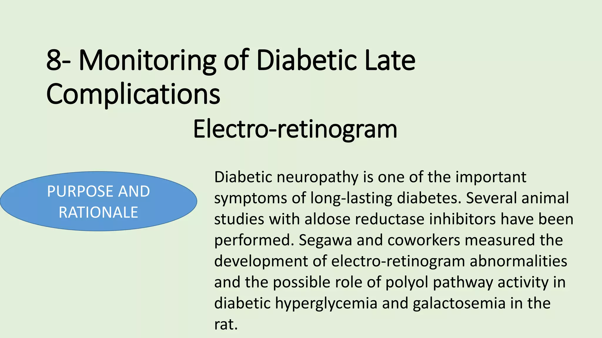 8- Monitoring of Diabetic Late
Complications
Electro-retinogram
PURPOSE AND
RATIONALE
Diabetic neuropathy is one of the important
symptoms of long-lasting diabetes. Several animal
studies with aldose reductase inhibitors have been
performed. Segawa and coworkers measured the
development of electro-retinogram abnormalities
and the possible role of polyol pathway activity in
diabetic hyperglycemia and galactosemia in the
rat.
 