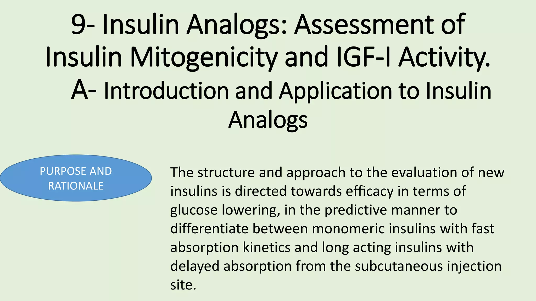 9- Insulin Analogs: Assessment of
Insulin Mitogenicity and IGF-I Activity.
A- Introduction and Application to Insulin
Analogs
PURPOSE AND
RATIONALE
The structure and approach to the evaluation of new
insulins is directed towards efﬁcacy in terms of
glucose lowering, in the predictive manner to
differentiate between monomeric insulins with fast
absorption kinetics and long acting insulins with
delayed absorption from the subcutaneous injection
site.
 