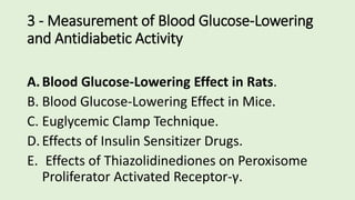 3 - Measurement of Blood Glucose-Lowering
and Antidiabetic Activity
A.Blood Glucose-Lowering Effect in Rats.
B. Blood Glucose-Lowering Effect in Mice.
C. Euglycemic Clamp Technique.
D.Effects of Insulin Sensitizer Drugs.
E. Effects of Thiazolidinediones on Peroxisome
Proliferator Activated Receptor-γ.
 