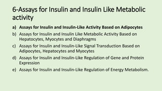 6-Assays for Insulin and Insulin Like Metabolic
activity
a) Assays for Insulin and Insulin-Like Activity Based on Adipocytes
b) Assays for Insulin and Insulin Like Metabolic Activity Based on
Hepatocytes, Myocytes and Diaphragms
c) Assays for Insulin and Insulin-Like Signal Transduction Based on
Adipocytes, Hepatocytes and Myocytes
d) Assays for Insulin and Insulin-Like Regulation of Gene and Protein
Expression
e) Assays for Insulin and Insulin-Like Regulation of Energy Metabolism.
 