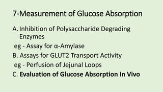 7-Measurement of Glucose Absorption
A.Inhibition of Polysaccharide Degrading
Enzymes
eg - Assay for α-Amylase
B. Assays for GLUT2 Transport Activity
eg - Perfusion of Jejunal Loops
C. Evaluation of Glucose Absorption In Vivo
 