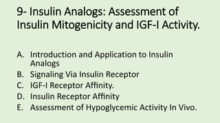 9- Insulin Analogs: Assessment of
Insulin Mitogenicity and IGF-I Activity.
A. Introduction and Application to Insulin
Analogs
B. Signaling Via Insulin Receptor
C. IGF-I Receptor Afﬁnity.
D. Insulin Receptor Afﬁnity
E. Assessment of Hypoglycemic Activity In Vivo.
 