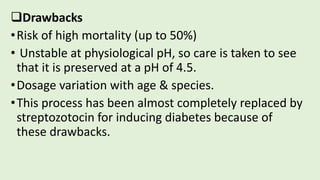Drawbacks
•Risk of high mortality (up to 50%)
• Unstable at physiological pH, so care is taken to see
that it is preserved at a pH of 4.5.
•Dosage variation with age & species.
•This process has been almost completely replaced by
streptozotocin for inducing diabetes because of
these drawbacks.
 