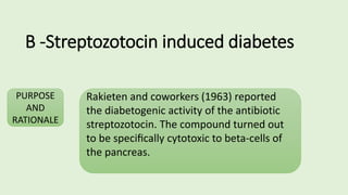 B -Streptozotocin induced diabetes
PURPOSE
AND
RATIONALE
Rakieten and coworkers (1963) reported
the diabetogenic activity of the antibiotic
streptozotocin. The compound turned out
to be speciﬁcally cytotoxic to beta-cells of
the pancreas.
 
