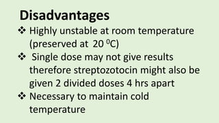 Disadvantages
 Highly unstable at room temperature
(preserved at 20 0C)
 Single dose may not give results
therefore streptozotocin might also be
given 2 divided doses 4 hrs apart
 Necessary to maintain cold
temperature
 