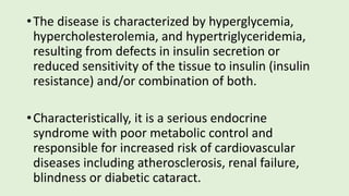 •The disease is characterized by hyperglycemia,
hypercholesterolemia, and hypertriglyceridemia,
resulting from defects in insulin secretion or
reduced sensitivity of the tissue to insulin (insulin
resistance) and/or combination of both.
•Characteristically, it is a serious endocrine
syndrome with poor metabolic control and
responsible for increased risk of cardiovascular
diseases including atherosclerosis, renal failure,
blindness or diabetic cataract.
 