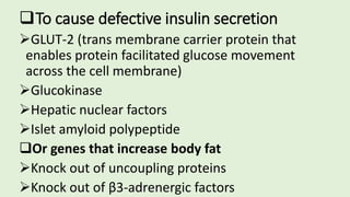 To cause defective insulin secretion
GLUT-2 (trans membrane carrier protein that
enables protein facilitated glucose movement
across the cell membrane)
Glucokinase
Hepatic nuclear factors
Islet amyloid polypeptide
Or genes that increase body fat
Knock out of uncoupling proteins
Knock out of β3-adrenergic factors
 