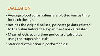EVALUATION
•Average blood sugar values are plotted versus time
for each dosage.
•Besides the original values, percentage data related
to the value before the experiment are calculated.
•Mean effects over a time period are calculated
using the trapezoidal rule.
•Statistical evaluation is performed as:
 