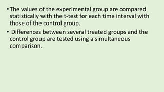 •The values of the experimental group are compared
statistically with the t-test for each time interval with
those of the control group.
• Differences between several treated groups and the
control group are tested using a simultaneous
comparison.
 