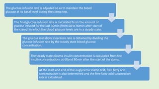 The glucose infusion rate is adjusted so as to maintain the blood
glucose at its basal level during the clamp test.
The ﬁnal glucose infusion rate is calculated from the amount of
glucose infused for the last 30min (from 60 to 90min after start of
the clamp) in which the blood glucose levels are in a steady state.
The glucose metabolic clearance rate is obtained by dividing the
glucose infusion rate by the steady state blood glucose
concentration.
The steady state plasma insulin concentration is calculated from the
insulin concentrations at 60and 90min after the start of the clamp.
At the start and end of the euglycemic clamp test, free fatty acid
concentration is also determined and the free fatty acid suppression
rate is calculated.
 