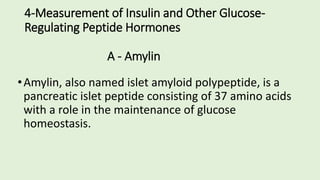 4-Measurement of Insulin and Other Glucose-
Regulating Peptide Hormones
A - Amylin
•Amylin, also named islet amyloid polypeptide, is a
pancreatic islet peptide consisting of 37 amino acids
with a role in the maintenance of glucose
homeostasis.
 