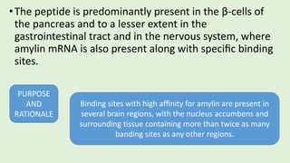 •The peptide is predominantly present in the β-cells of
the pancreas and to a lesser extent in the
gastrointestinal tract and in the nervous system, where
amylin mRNA is also present along with speciﬁc binding
sites.
PURPOSE
AND
RATIONALE
Binding sites with high afﬁnity for amylin are present in
several brain regions, with the nucleus accumbens and
surrounding tissue containing more than twice as many
banding sites as any other regions.
 