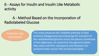6 - Assays for Insulin and Insulin Like Metabolic
activity
A - Method Based on the Incorporation of
Radiolabeled Glucose
PURPOSE AND
RATIONALE
This assay measures the complete pathway of lipid
synthesis (lipogenesis) encompassing the transport of
the radiolabelelled glucose across the plasma membrane
of the adipocytes, its conversion into glycerol and/or
fatty acids and their subsequent esteriﬁcation into
predominantly neutral TAG and phospholipids --
 