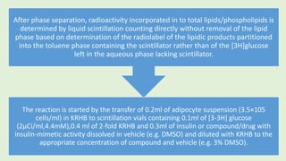 The reaction is started by the transfer of 0.2ml of adipocyte suspension (3.5×105
cells/ml) in KRHB to scintillation vials containing 0.1ml of [3-3H] glucose
(2µCi/ml,4.4mM),0.4 ml of 2-fold KRHB and 0.3ml of insulin or compound/drug with
insulin-mimetic activity dissolved in vehicle (e.g. DMSO) and diluted with KRHB to the
appropriate concentration of compound and vehicle (e.g. 3% DMSO).
After phase separation, radioactivity incorporated in to total lipids/phospholipids is
determined by liquid scintillation counting directly without removal of the lipid
phase based on determination of the radiolabel of the lipidic products partitioned
into the toluene phase containing the scintillator rather than of the [3H]glucose
left in the aqueous phase lacking scintillator.
 