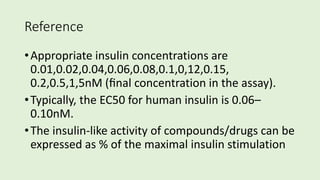 Reference
•Appropriate insulin concentrations are
0.01,0.02,0.04,0.06,0.08,0.1,0,12,0.15,
0.2,0.5,1,5nM (ﬁnal concentration in the assay).
•Typically, the EC50 for human insulin is 0.06–
0.10nM.
•The insulin-like activity of compounds/drugs can be
expressed as % of the maximal insulin stimulation
 