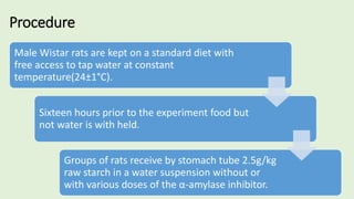 Procedure
Male Wistar rats are kept on a standard diet with
free access to tap water at constant
temperature(24±1°C).
Sixteen hours prior to the experiment food but
not water is with held.
Groups of rats receive by stomach tube 2.5g/kg
raw starch in a water suspension without or
with various doses of the α-amylase inhibitor.
 