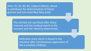 After 10, 20, 30, 60, 120and 240min, blood
is withdrawn for determination of blood
glucose and non-esteriﬁed fatty acids.
The animals are sacriﬁced after these
intervals and the residual starch in the
stomach and the intestine determined.
Deﬁnitely more starch is found in the
intestine after simultaneous application of
the α amylase inhibitor.
 
