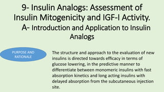 9- Insulin Analogs: Assessment of
Insulin Mitogenicity and IGF-I Activity.
A- Introduction and Application to Insulin
Analogs
PURPOSE AND
RATIONALE
The structure and approach to the evaluation of new
insulins is directed towards efﬁcacy in terms of
glucose lowering, in the predictive manner to
differentiate between monomeric insulins with fast
absorption kinetics and long acting insulins with
delayed absorption from the subcutaneous injection
site.
 