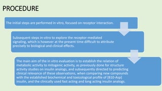PROCEDURE
The initial steps are performed in vitro, focused on receptor interaction.
Subsequent steps in-vitro to explore the receptor-mediated
signaling, which is however at the present time difﬁcult to attribute
precisely to biological and clinical effects.
The main aim of the in vitro evaluation is to establish the relation of
metabolic activity to mitogenic activity, as previously done for structure
activity studies on insulin analogs, and subsequently directed to predicting
clinical relevance of these observations, when comparing new compounds
with the established biochemical and toxicological proﬁle of [B10-Asp]
insulin, and the clinically used fast acting and long acting insulin analogs.
 