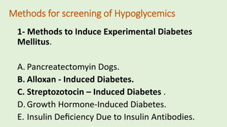 Methods for screening of Hypoglycemics
1- Methods to Induce Experimental Diabetes
Mellitus.
A. Pancreatectomyin Dogs.
B. Alloxan - Induced Diabetes.
C. Streptozotocin – Induced Diabetes .
D.Growth Hormone-Induced Diabetes.
E. Insulin Deﬁciency Due to Insulin Antibodies.
 