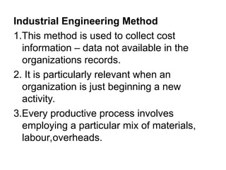 Industrial Engineering Method
1.This method is used to collect cost
information – data not available in the
organizations records.
2. It is particularly relevant when an
organization is just beginning a new
activity.
3.Every productive process involves
employing a particular mix of materials,
labour,overheads.
 
