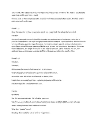 components. This is because all liquid components will evaporate over time. This method is suitable to
separate a soluble solid from a liquid.
In many parts of the world, table salt is obtained from the evaporation of sea water. The heat for the
process comes from the sun.
Figure 2.12
Once the sea water in these evaporation ponds has evaporated, the salt can be harvested.
Filtration
Filtration is a separation method used to separate out pure substances in mixtures comprised of
particles some of which are large enough in size to be captured with a porous material. Particle size can
vary considerably, given the type of mixture. For instance, stream water is a mixture that contains
naturally occurring biological organisms like bacteria, viruses, and protozoans. Some water filters can
filter out bacteria, the length of which is on the order of 1 micron. Other mixtures, like soil, have
relatively large particle sizes, which can be filtered through something like a coffee filter.
Figure 2.13
Filtration.
Summary
Mixtures can be separated using a variety of techniques.
Chromatography involves solvent separation on a solid medium.
Distillation takes advantage of differences in boiling points.
Evaporation removes a liquid from a solution to leave a solid material.
Filtration separates solids of different sizes.
Practice
Questions
Use this resource to answer the following questions:
http://www.gourmetsleuth.com/Articles/Exotic-Herbs-Spices-and-Salts-639/hawaiian-salt.aspx
Where is salt produced in the Hawaiian Islands?
What does “paakai” mean?
How long does it take for salt to form by evaporation?
 