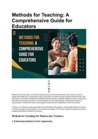 Methods for Teaching: A
Comprehensive Guide for
Educators
S
H
A
R
E
Modern-day teachers play a pivotal role that goes beyond conventional norms. Their task is not just to
impart knowledge but to dynamically engage and empower students for the challenges that lie ahead. This
guide delves into modern methods for teaching, offering educators valuable insights to create an innovative
and effective learning environment. It acknowledges the evolving landscape of education and aims to
equip teachers with the tools they need to prepare students for the complexities of the 21st century.
The focus is on dynamic approaches that transcend traditional boundaries, ensuring that education remains
a vibrant and empowering experience for teachers and students. This article might be the guide you need to
comprehend different methods for teaching.
Methods for Teaching for Modern-day Teachers:
1. Embracing Student-Centric Approaches
 