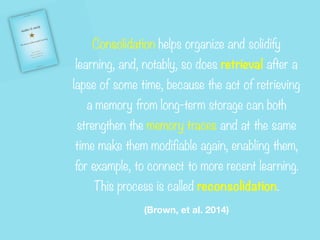 Consolidation helps organize and solidify
learning, and, notably, so does retrieval after a
lapse of some time, because the act of retrieving
a memory from long-term storage can both
strengthen the memory traces and at the same
time make them modifiable again, enabling them,
for example, to connect to more recent learning.
This process is called reconsolidation.


(Brown, et al. 2014)
 