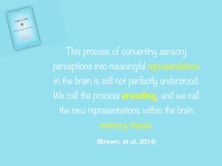 This process of converting sensory
perceptions into meaningful representations
in the brain is still not perfectly understood.
We call the process encoding, and we call
the new representations within the brain
memory traces.


(Brown, et al. 2014)
 