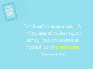 Prior knowledge is a prerequisite for
making sense of new learning, and
forming those connections is an
important task of consolidation.


(Brown, et al. 2014)
 