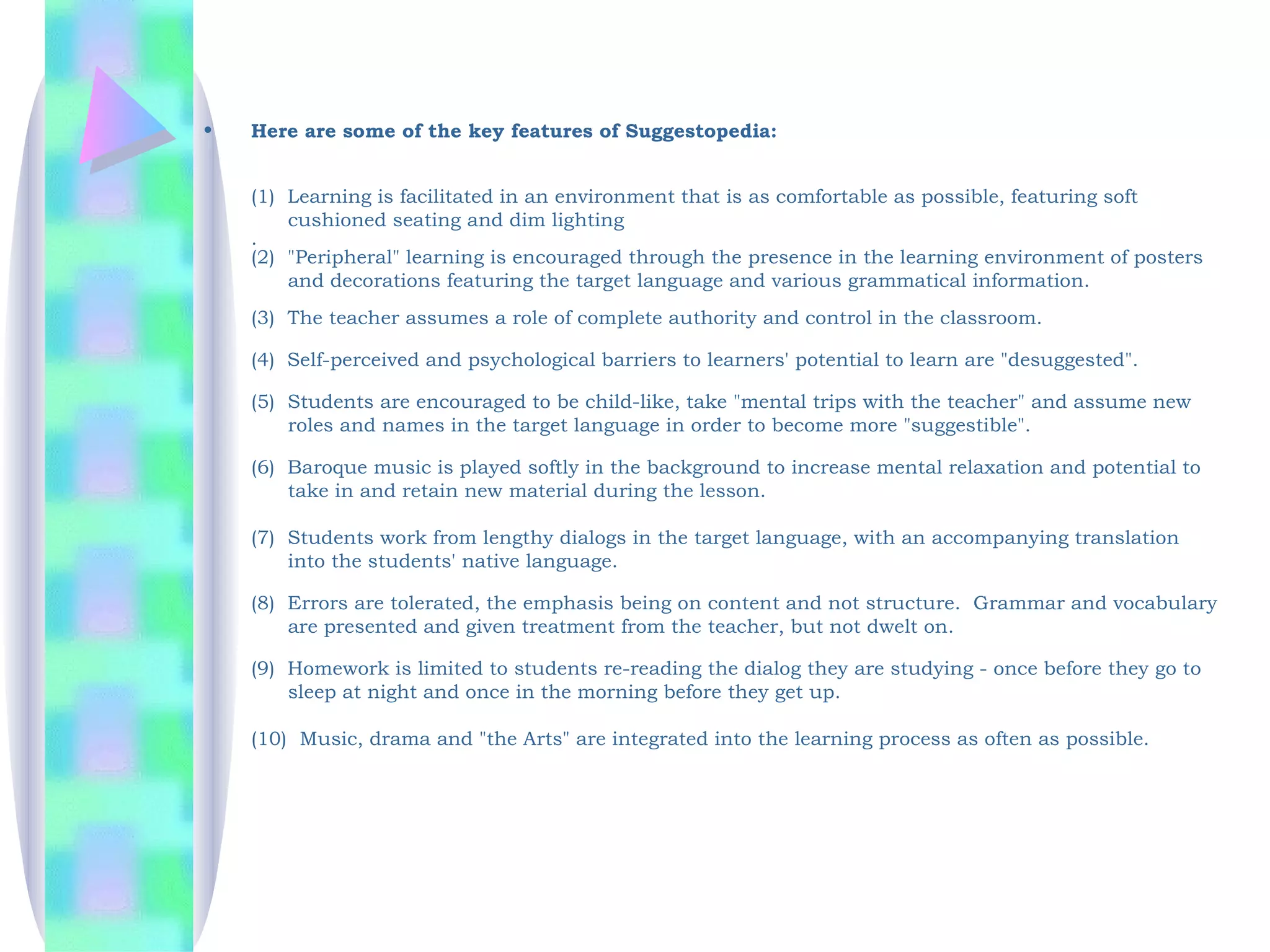 •   Here are some of the key features of Suggestopedia:


    (1)  Learning is facilitated in an environment that is as comfortable as possible, featuring soft
         cushioned seating and dim lighting
    .
    (2)  "Peripheral" learning is encouraged through the presence in the learning environment of posters
         and decorations featuring the target language and various grammatical information.
    (3)  The teacher assumes a role of complete authority and control in the classroom.

    (4) Self-perceived and psychological barriers to learners' potential to learn are "desuggested".

    (5)  Students are encouraged to be child-like, take "mental trips with the teacher" and assume new
         roles and names in the target language in order to become more "suggestible".

    (6)  Baroque music is played softly in the background to increase mental relaxation and potential to
         take in and retain new material during the lesson.

    (7)  Students work from lengthy dialogs in the target language, with an accompanying translation
         into the students' native language.
       
    (8)  Errors are tolerated, the emphasis being on content and not structure.  Grammar and vocabulary
         are presented and given treatment from the teacher, but not dwelt on.

    (9)  Homework is limited to students re-reading the dialog they are studying - once before they go to
         sleep at night and once in the morning before they get up.  

    (10)  Music, drama and "the Arts" are integrated into the learning process as often as possible.
 