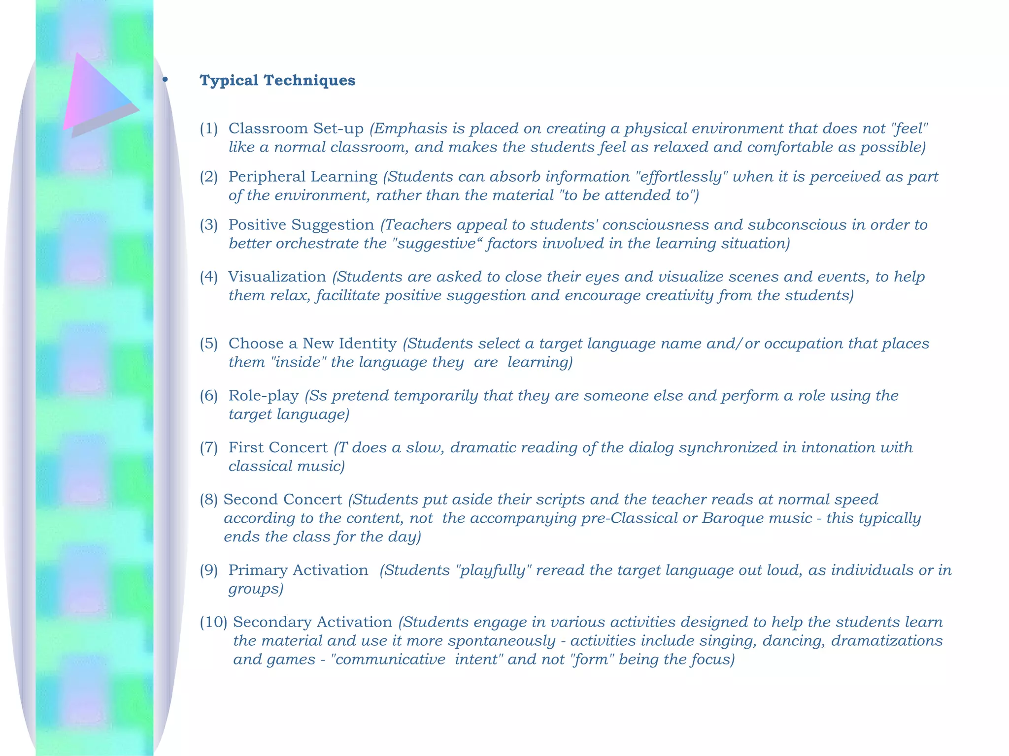 •   Typical Techniques


    (1)  Classroom Set-up (Emphasis is placed on creating a physical environment that does not "feel"
         like a normal classroom, and makes the students feel as relaxed and comfortable as possible)
    (2)  Peripheral Learning (Students can absorb information "effortlessly" when it is perceived as part
         of the environment, rather than the material "to be attended to")
         
    (3)  Positive Suggestion (Teachers appeal to students' consciousness and subconscious in order to
         better orchestrate the "suggestive“ factors involved in the learning situation)

    (4) Visualization (Students are asked to close their eyes and visualize scenes and events, to help
        them relax, facilitate positive suggestion and encourage creativity from the students)


    (5)  Choose a New Identity (Students select a target language name and/or occupation that places
         them "inside" the language they are learning)

    (6)  Role-play (Ss pretend temporarily that they are someone else and perform a role using the
         target language)

    (7)  First Concert (T does a slow, dramatic reading of the dialog synchronized in intonation with
         classical music)

    (8) Second Concert (Students put aside their scripts and the teacher reads at normal speed
        according to the content, not the accompanying pre-Classical or Baroque music - this typically
        ends the class for the day)

    (9)  Primary Activation  (Students "playfully" reread the target language out loud, as individuals or in
         groups)

    (10) Secondary Activation (Students engage in various activities designed to help the students learn
         the material and use it more spontaneously - activities include singing, dancing, dramatizations
         and games - "communicative intent" and not "form" being the focus)
 