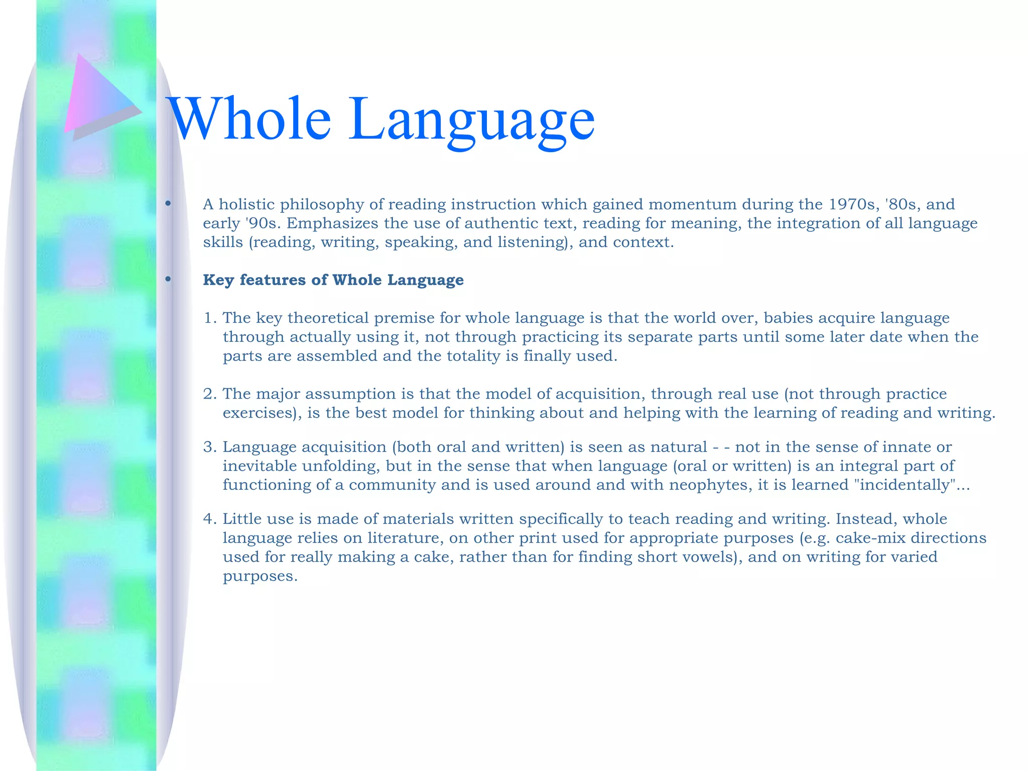 Whole Language
•   A holistic philosophy of reading instruction which gained momentum during the 1970s, '80s, and
    early '90s. Emphasizes the use of authentic text, reading for meaning, the integration of all language
    skills (reading, writing, speaking, and listening), and context.

•   Key features of Whole Language

    1. The key theoretical premise for whole language is that the world over, babies acquire language
       through actually using it, not through practicing its separate parts until some later date when the
       parts are assembled and the totality is finally used.

    2. The major assumption is that the model of acquisition, through real use (not through practice
       exercises), is the best model for thinking about and helping with the learning of reading and writing.

    3. Language acquisition (both oral and written) is seen as natural - - not in the sense of innate or
       inevitable unfolding, but in the sense that when language (oral or written) is an integral part of
       functioning of a community and is used around and with neophytes, it is learned "incidentally"...

    4. Little use is made of materials written specifically to teach reading and writing. Instead, whole
       language relies on literature, on other print used for appropriate purposes (e.g. cake-mix directions
       used for really making a cake, rather than for finding short vowels), and on writing for varied
       purposes.
 