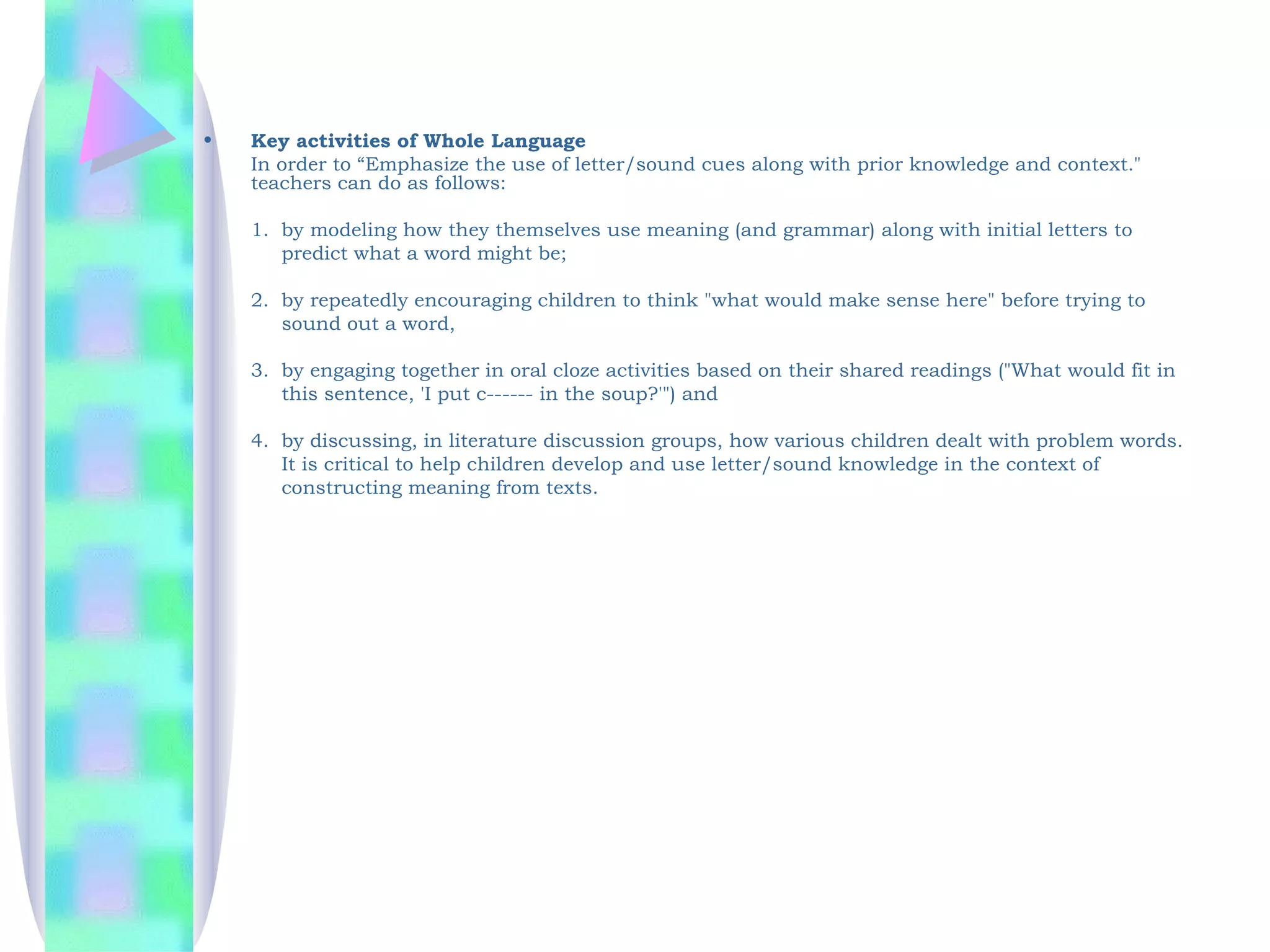 •   Key activities of Whole Language
    In order to “Emphasize the use of letter/sound cues along with prior knowledge and context."
    teachers can do as follows:

    1. by modeling how they themselves use meaning (and grammar) along with initial letters to
       predict what a word might be;

    2. by repeatedly encouraging children to think "what would make sense here" before trying to
       sound out a word,

    3. by engaging together in oral cloze activities based on their shared readings ("What would fit in
       this sentence, 'I put c------ in the soup?'") and

    4. by discussing, in literature discussion groups, how various children dealt with problem words.
       It is critical to help children develop and use letter/sound knowledge in the context of
       constructing meaning from texts.
 