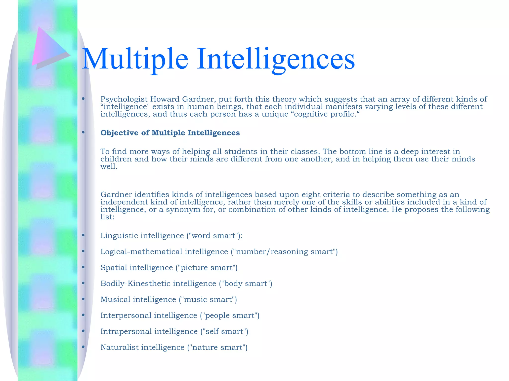 Multiple Intelligences
•   Psychologist Howard Gardner, put forth this theory which suggests that an array of different kinds of
    “intelligence" exists in human beings, that each individual manifests varying levels of these different
    intelligences, and thus each person has a unique “cognitive profile.“

•   Objective of Multiple Intelligences

    To find more ways of helping all students in their classes. The bottom line is a deep interest in
    children and how their minds are different from one another, and in helping them use their minds
    well.


    Gardner identifies kinds of intelligences based upon eight criteria to describe something as an
    independent kind of intelligence, rather than merely one of the skills or abilities included in a kind of
    intelligence, or a synonym for, or combination of other kinds of intelligence. He proposes the following
    list:

•   Linguistic intelligence ("word smart"):

•   Logical-mathematical intelligence ("number/reasoning smart")

•   Spatial intelligence ("picture smart")

•   Bodily-Kinesthetic intelligence ("body smart")

•   Musical intelligence ("music smart")

•   Interpersonal intelligence ("people smart")

•   Intrapersonal intelligence ("self smart")

•   Naturalist intelligence ("nature smart")
 